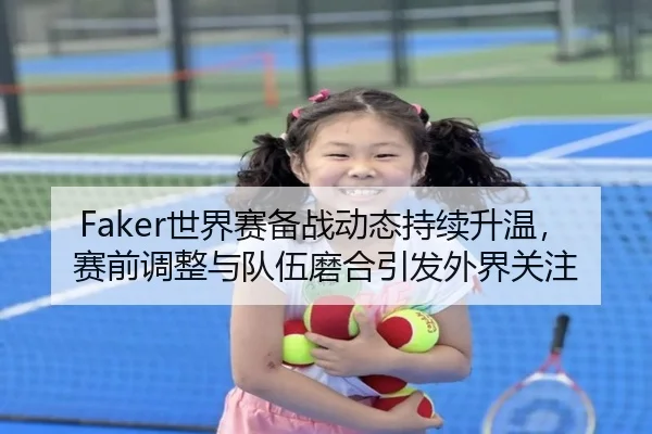 Faker世界赛备战动态持续升温，赛前调整与队伍磨合引发外界关注